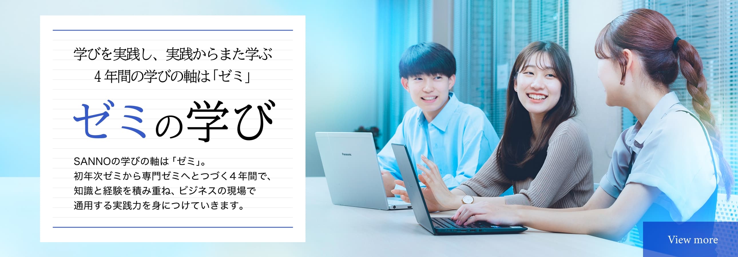 ゼミの学び　学びを実践し、実践からまた学ぶ4年間の学びの軸は「ゼミ」　SANNOの学びの軸は「ゼミ」。初年次ゼミから専門ゼミへつづく4年間で、知識と経験を積み重ね、ビジネスの現場で適用する実践力を身につけていきます。